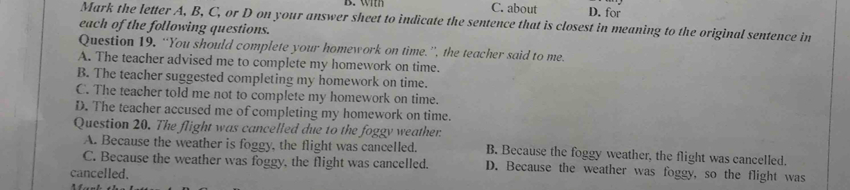 B. with C. about D. for
Mark the letter A, B, C, or D on your answer sheet to indicate the sentence that is closest in meaning to the original sentence in
each of the following questions.
Question 19, “You should complete your homework on time.”, the teacher said to me.
A. The teacher advised me to complete my homework on time.
B. The teacher suggested completing my homework on time.
C. The teacher told me not to complete my homework on time.
D. The teacher accused me of completing my homework on time.
Question 20. The flight was cancelled due to the foggy weather:
A. Because the weather is foggy, the flight was cancelled. B. Because the foggy weather, the flight was cancelled.
C. Because the weather was foggy, the flight was cancelled. D. Because the weather was foggy, so the flight was
cancelled.