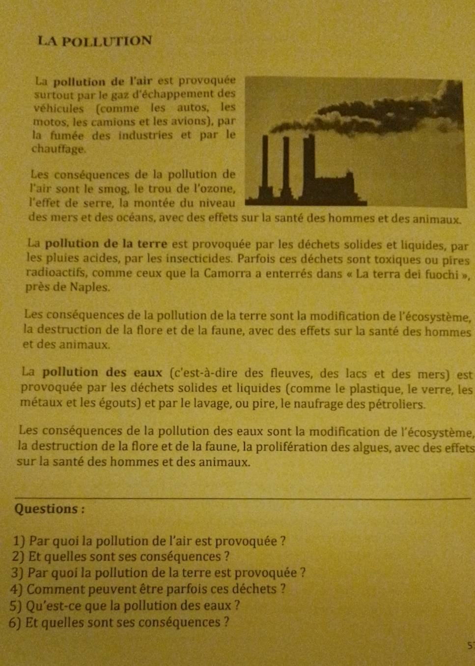 LA POLLUTION
La pollution de l'air est provoqué
surtout par le gaz d'échappement de
véhicules (comme les autos, le
motos, les camions et les avions), pa
la fumée des industries et par l
chauffage.
Les conséquences de la pollution d
l'air sont le smog, le trou de l'ozon
l'effet de serre, la montée du nivea
des mers et des océans, avec des effets sur la santé des hommes et des animaux.
La pollution de la terre est provoquée par les déchets solides et liquides, par
les pluies acides, par les insecticides. Parfois ces déchets sont toxiques ou pires
radioactifs, comme ceux que la Camorra a enterrés dans « La terra dei fuochi »,
près de Naples.
Les conséquences de la pollution de la terre sont la modification de l'écosystème,
la destruction de la flore et de la faune, avec des effets sur la santé des hommes
et des animaux.
La pollution des eaux (c'est-à-dire des fleuves, des lacs et des mers) est
provoquée par les déchets solides et liquides (comme le plastique, le verre, les
métaux et les égouts) et par le lavage, ou pire, le naufrage des pétroliers.
Les conséquences de la pollution des eaux sont la modification de l'écosystème,
la destruction de la flore et de la faune, la prolifération des algues, avec des effets
sur la santé des hommes et des animaux.
_
_
Questions :
1) Par quoi la pollution de l’air est provoquée ?
2) Et quelles sont ses conséquences ?
3) Par quoi la pollution de la terre est provoquée ?
4) Comment peuvent être parfois ces déchets ?
5) Qu’est-ce que la pollution des eaux ?
6) Et quelles sont ses conséquences ?
5