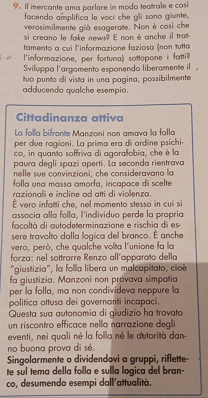 Il mercante ama parlare in modo teatrale e così
facendo amplifica le voci che gli sono giunte,
verosimilmente già esagerate. Non è così che
si creano le fake news? E non è anche il trat-
tamento a cui l'informazione faziosa (non tutta
l'informazione, per fortuna) sottopone i fatti?
Sviluppa l'argomento esponendo liberamente il
tuo punto di vista in una pagina, possibilmente
adducendo qualche esempio.
Cittadinanza attiva
La folla bifronte Manzoni non amava la folla
per due ragioni. La prima era di ordine psichi-
co, in quanto soffriva di agorafobia, che è la
paura degli spazi aperti. La seconda rientrava
nelle sue convinzioni, che consideravano la
folla una massa amorfa, incapace di scelte
razionali e incline ad atti di violenza.
È vero infatti che, nel momento stesso in cui si
associa alla folla, l’individuo perde la propria
facoltà di autodeterminazione e rischia di es-
sere travolto dalla logica del branco. É anche
vero, però, che qualche volta l'unione fa la
forza: nel sottrarre Renzo all'apparato della
“giustizia", la folla libera un malcapitato, cioè
fa giustizia. Manzoni non provava simpatia
per la folla, ma non condivideva neppure la
politica ottusa dei governanti incapaci.
Questa sua autonomia di giudizio ha trovato
un riscontro efficace nella narrazione degli
eventi, nei quali né la folla né le autorità dan-
no buona prova di sé.
Singolarmente o dividendovi a gruppi, riflette-
te sul tema della folla e sulla logica del bran-
co, desumendo esempi dall'attualità.