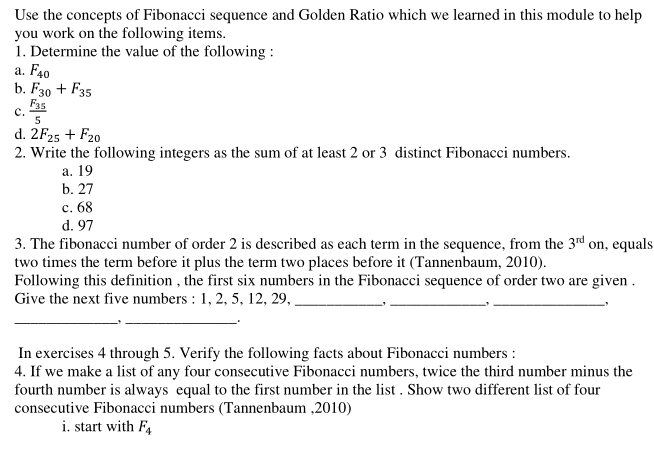 Use the concepts of Fibonacci sequence and Golden Ratio which we learned in this module to help 
you work on the following items. 
1. Determine the value of the following : 
a. F_40
b. F_30+F_35
c. frac F_355
d. 2F_25+F_20
2. Write the following integers as the sum of at least 2 or 3 distinct Fibonacci numbers. 
a. 19
b. 27
c. 68
d. 97
3. The fibonacci number of order 2 is described as each term in the sequence, from the 3^(rd) on, equals 
two times the term before it plus the term two places before it (Tannenbaum, 2010). 
Following this definition , the first six numbers in the Fibonacci sequence of order two are given . 
Give the next five numbers : 1, 2, 5, 12, 29,_ 
_ 
_, 
_, _ 
In exercises 4 through 5. Verify the following facts about Fibonacci numbers : 
4. If we make a list of any four consecutive Fibonacci numbers, twice the third number minus the 
fourth number is always equal to the first number in the list . Show two different list of four 
consecutive Fibonacci numbers (Tannenbaum , 2010) 
i. start with F_4