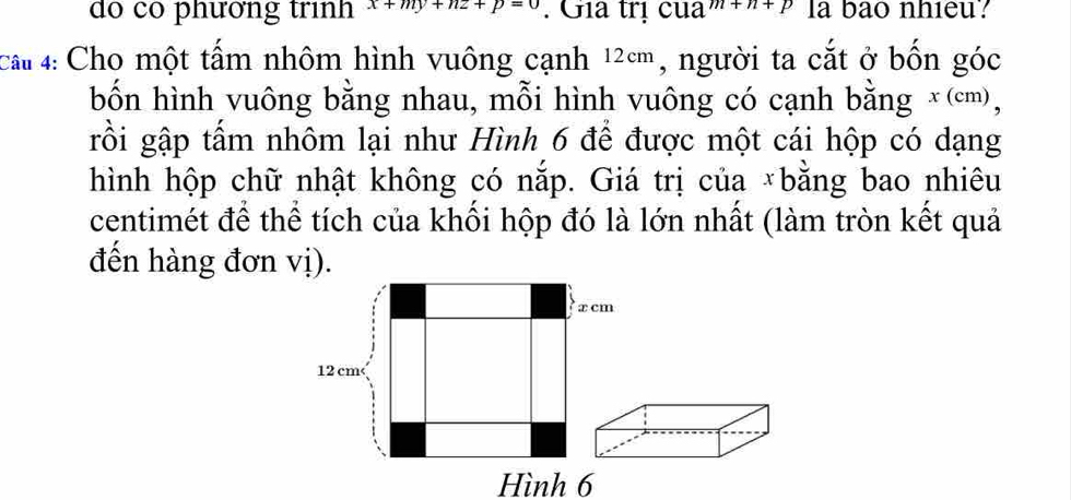 do có phường trình x+my+nz+p=0. Gia trị cua +n+p la bao nhieu? 
cal 4: Cho một tấm nhôm hình vuông cạnh 12cm, người ta cắt ở bốn góc 
bốn hình vuông bằng nhau, mỗi hình vuông có cạnh bằng x (cm), 
rồi gập tấm nhôm lại như Hình 6 để được một cái hộp có dạng 
hình hộp chữ nhật không có nắp. Giá trị của *bằng bao nhiêu 
centimét để thể tích của khổi hộp đó là lớn nhất (làm tròn kết quả 
đến hàng đơn vị).
x cm
12 cm < 
Hình  6