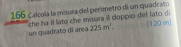 166 Calcola la misura del perimetro di un quadrato 
che ha il lato che misura il doppio del lato di 
un quadrato di area 225m^2. [ 120 m ]