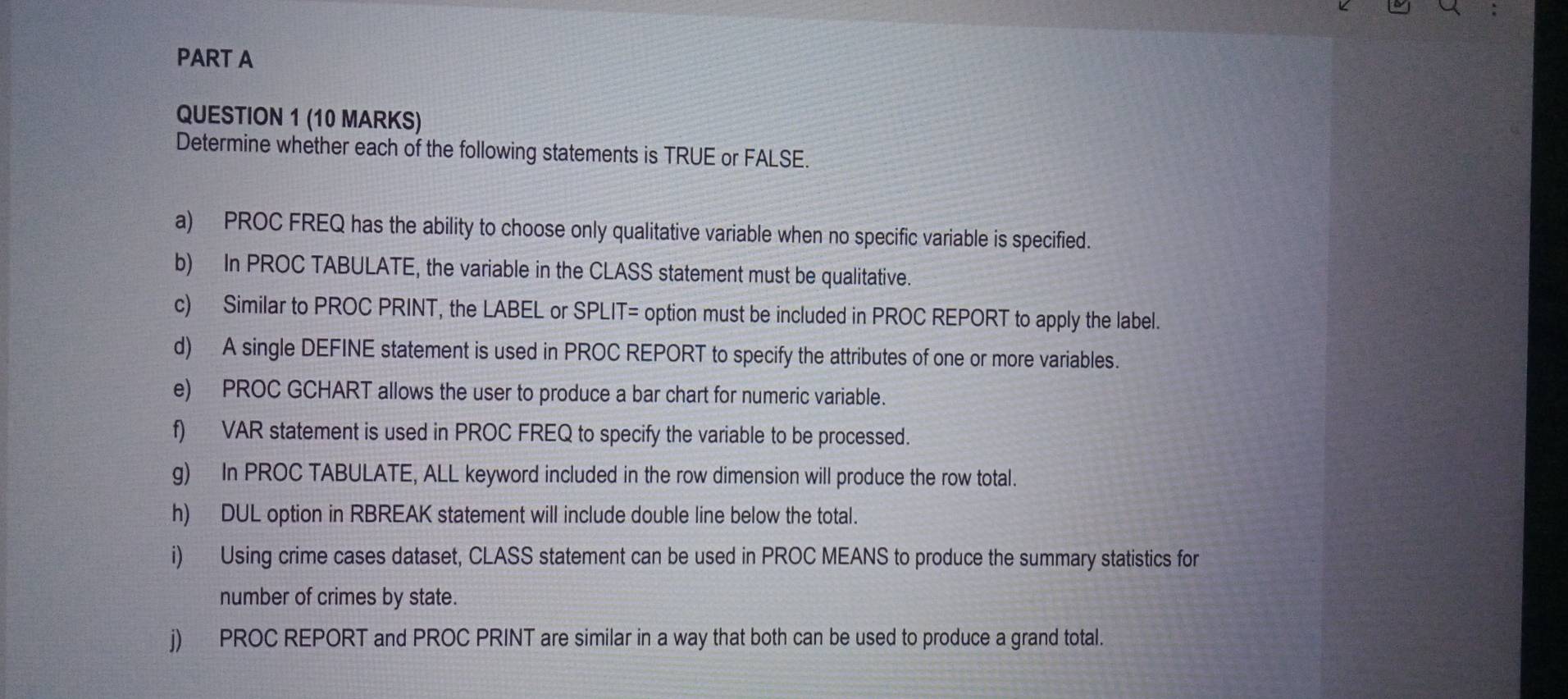 Determine whether each of the following statements is TRUE or FALSE. 
a) PROC FREQ has the ability to choose only qualitative variable when no specific variable is specified. 
b) In PROC TABULATE, the variable in the CLASS statement must be qualitative. 
c) Similar to PROC PRINT, the LABEL or SPLIT= option must be included in PROC REPORT to apply the label. 
d) A single DEFINE statement is used in PROC REPORT to specify the attributes of one or more variables. 
e) PROC GCHART allows the user to produce a bar chart for numeric variable. 
f) VAR statement is used in PROC FREQ to specify the variable to be processed. 
g) In PROC TABULATE, ALL keyword included in the row dimension will produce the row total. 
h) DUL option in RBREAK statement will include double line below the total. 
i) Using crime cases dataset, CLASS statement can be used in PROC MEANS to produce the summary statistics for 
number of crimes by state. 
j) PROC REPORT and PROC PRINT are similar in a way that both can be used to produce a grand total.