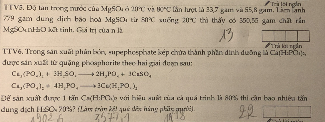 Trả lời ngắn 
TTV5. Độ tan trong nước của MgSO_4 Ở 20°C và 80°C Iần lượt là 33,7 gam và 55,8 gam. Làm lạnh
779 gam dung dịch bão hoà MgSO_4 từ 80°C xuống 20°C thì thấy có 350,55 gam chất rắn 
MgSO₄.nH₂O kết tinh. Giá trị của n là 
'Trâ lời ngắn 
TTV6. Trong sản xuất phân bón, supephosphate kép chứa thành phần dinh dưỡng là Ca(H_2PO_4)_2, 
được sản xuất từ quặng phosphorite theo hai giai đoạn sau:
Ca_3(PO_4)_2+3H_2SO_4to 2H_3PO_4+3CaSO_4
Ca_3(PO_4)_2+4H_3PO_4to 3Ca(H_2PO_4)_2
Để sản xuất được 1 tấn Ca(H_2PO_4)_2 với hiệu suất của cả quá trình là 80% thì cần bao nhiêu tấn 
dung dịch H₂SO₄ 70%? (Làm tròn kết quả đến hàng phần mười).