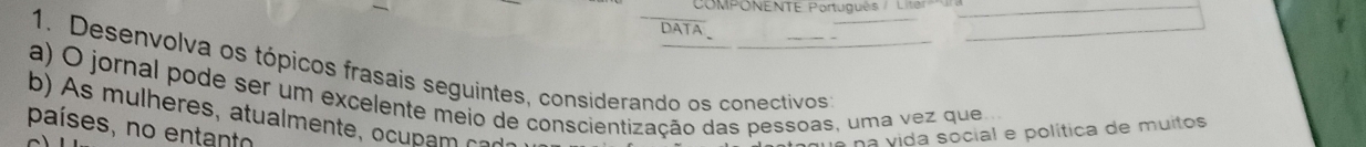 COMPONENTE Português / Litsn 
DATA 
1. Desenvolva os tópicos frasais seguintes, considerando os conectivos 
a) O jornal pode ser um excelente meio de conscientização das pessoas, uma vez que 
b) A s mulheres, atualmente, ocu am c o 
países, no entanto 
ue na vida social e política de muitos