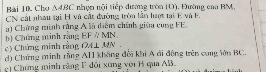 Cho △ ABC nhọn nội tiếp đường tròn (O). Đường cao BM, 
CN cắt nhau tại H và cắt đường tròn lần lượt tại E và F. 
a) Chứng minh rằng A là điểm chính giữa cung FE. 
b) Chứng minh rằng EF//MN. 
c) Chứng minh răng OA⊥ MN. 
d) Chứng minh rằng AH không đổi khi A di động trên cung lớn BC. 
e) Chứng minh rằng F đổi xứng với H qua AB.