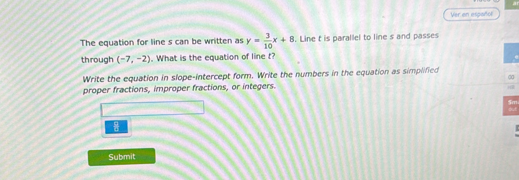 Ver en español 
The equation for line s can be written as y= 3/10 x+8. Line t is parallel to line s and passes 
through (-7,-2). What is the equation of line t? 
Write the equation in slope-intercept form. Write the numbers in the equation as simplified 
0 
proper fractions, improper fractions, or integers. 
R 
m 
ut 
 □ /□   
Submit