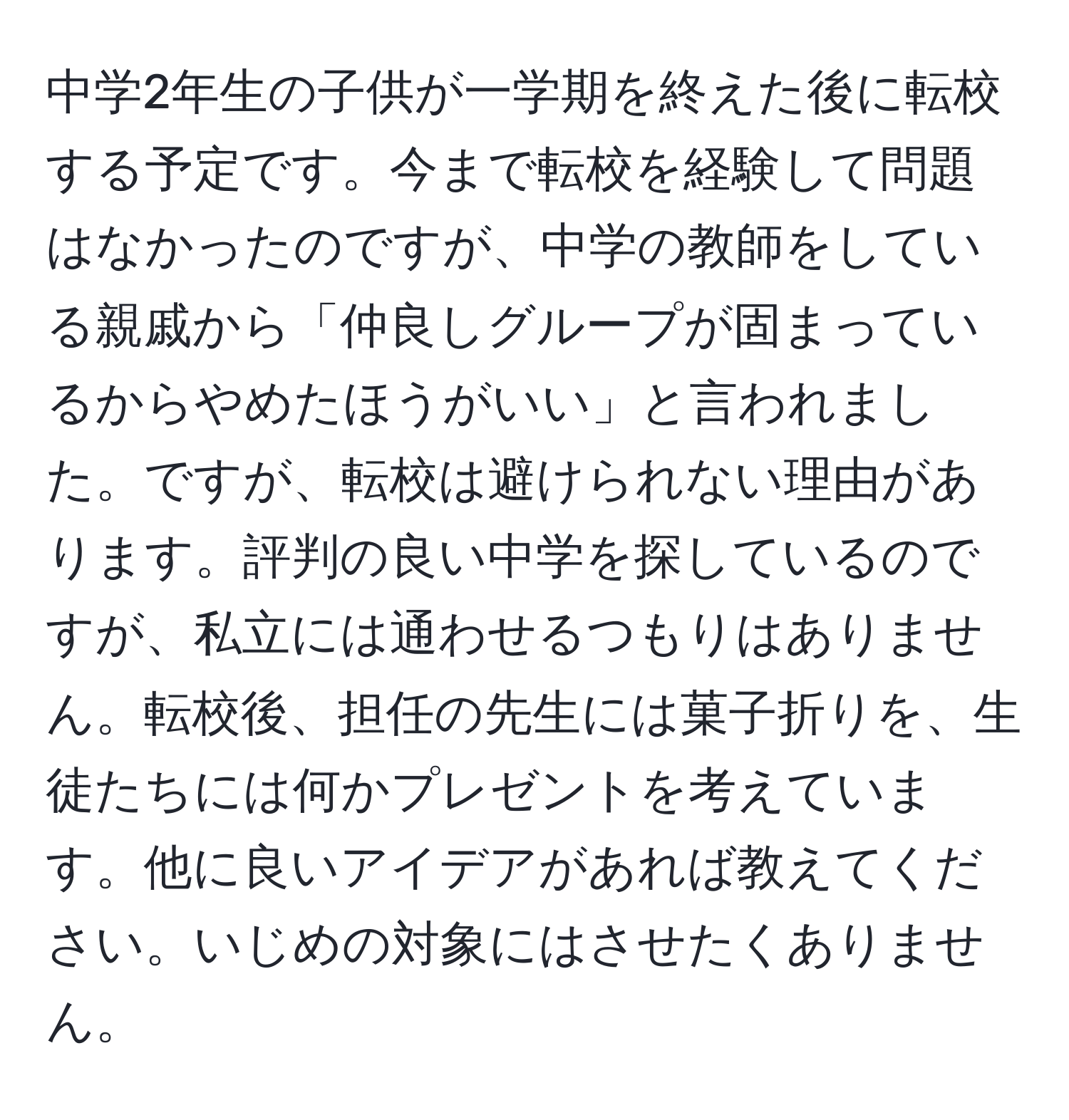 中学2年生の子供が一学期を終えた後に転校する予定です。今まで転校を経験して問題はなかったのですが、中学の教師をしている親戚から「仲良しグループが固まっているからやめたほうがいい」と言われました。ですが、転校は避けられない理由があります。評判の良い中学を探しているのですが、私立には通わせるつもりはありません。転校後、担任の先生には菓子折りを、生徒たちには何かプレゼントを考えています。他に良いアイデアがあれば教えてください。いじめの対象にはさせたくありません。