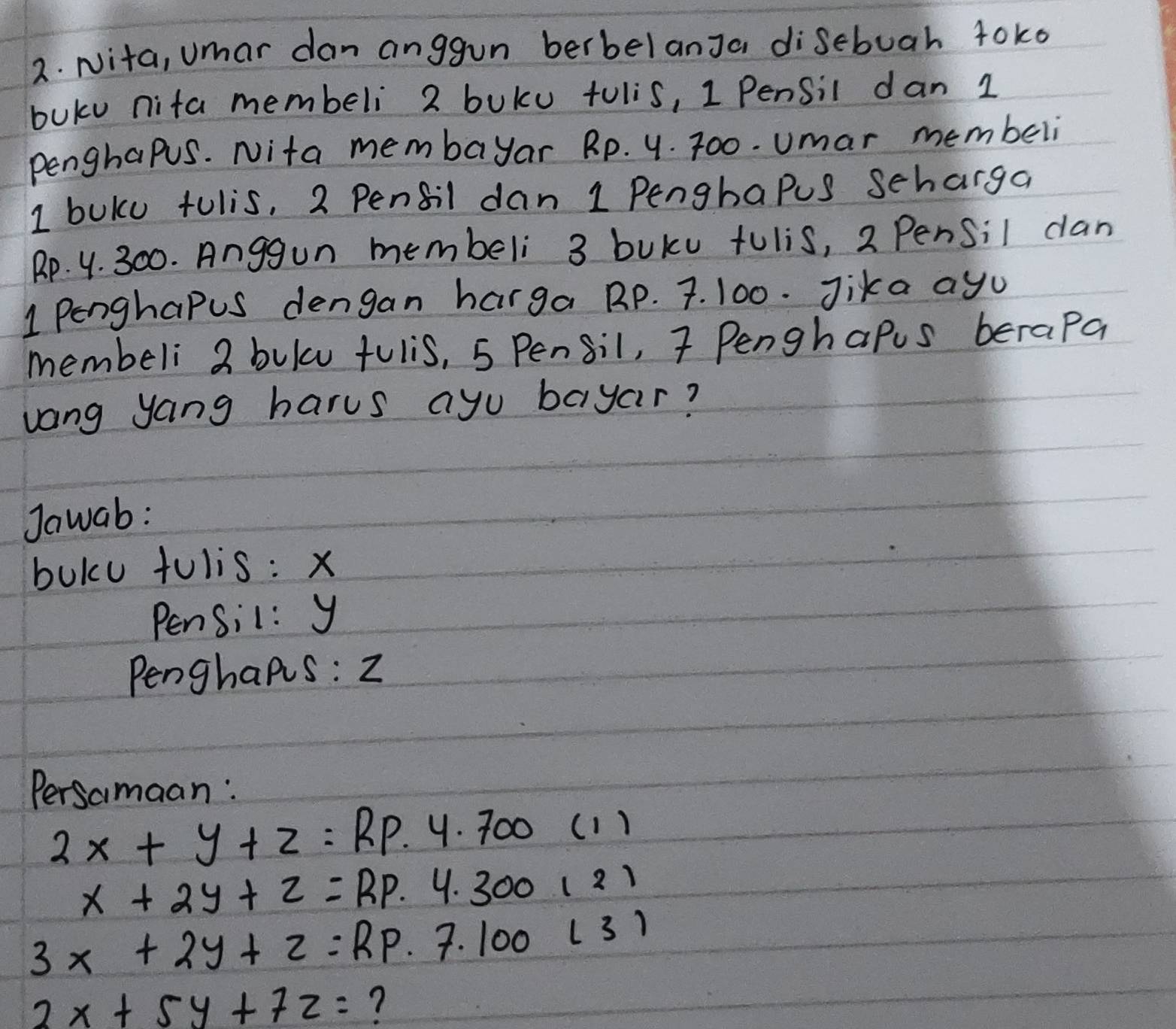 Nita, umar dan anggun berbelanJa disebuah 4oko
buku nita membeli 2 buku tulis, 1 Pensil dan 1
penghapus. Nita membayar Rp. 4. 700. umar membeli
I buku tulis, 2 Pensil dan 1 Pengbapus Scharga
Rp. 4. 300. Anggun membeli 3 buku tulis, 2 Pensil can
1 Penghapus dengan harga Rp. 7. 100. Jika ayu 
membeli 2 bulu fulis, 5 Pensil, 7 Penghapus berapa 
vang yang harus ayu bayar? 
Jawab: 
buku tulis: x
Pensil: y
Penghaps : 2
Persamaan:
2x+y+z=RP.4.700(1)
x+2y+z=RP· 4.300121
3x+2y+z=RP· 7.100(3)
2x+5y+7z= ?