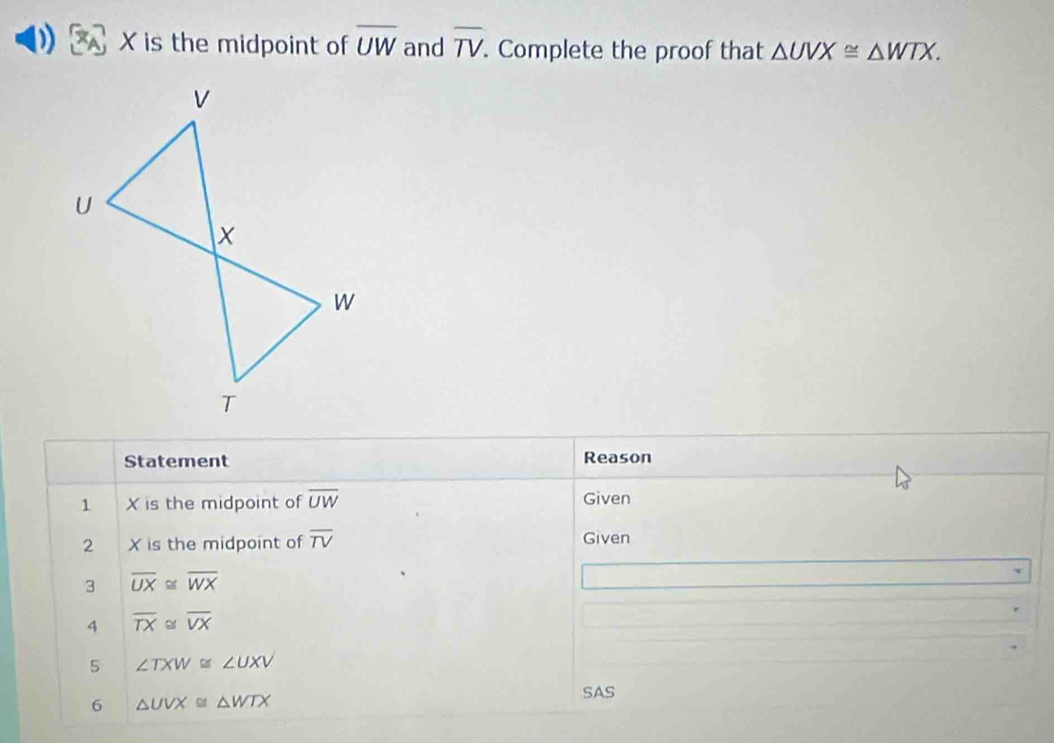 X is the midpoint of overline UW and overline TV. Complete the proof that △ UVX≌ △ WTX. 
Statement Reason 
1 X is the midpoint of overline UW Given 
2 X is the midpoint of overline TV Given 
3 overline UX≌ overline WX
4 overline TX≌ overline VX
5 ∠ TXW≌ ∠ UXV
6 △ UVX≌ △ WTX
SAS