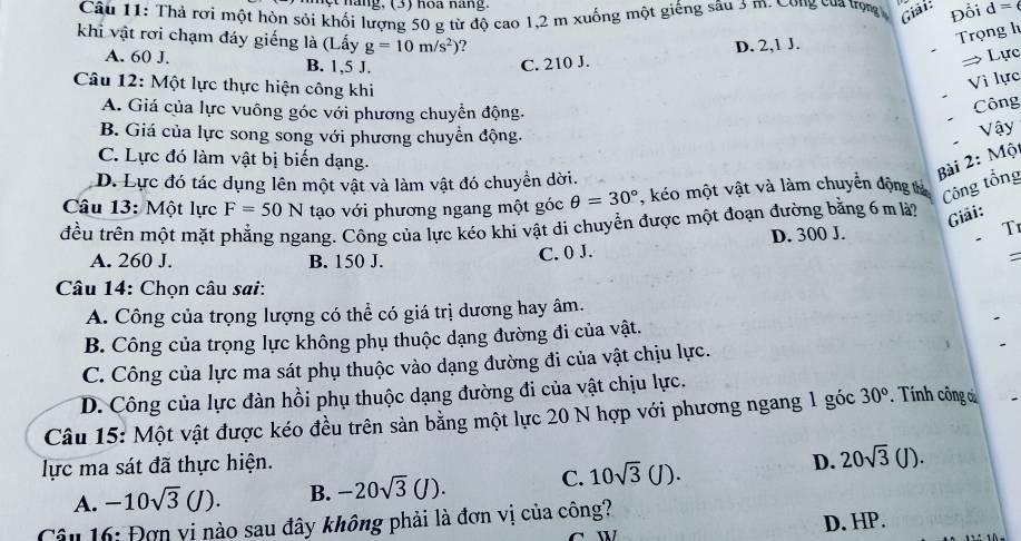 Thả rơi một hòn sỏi khối lượng 50 g từ độ cao 1,2 m xuống một giếng sâu 3 m. Công của trọng Giải: Đổi d=6
khi vật rơi chạm đáy giếng là (Lấy g=10m/s^2) ?
Trọng l
A. 60 J. B. 1,5 J.
C. 210 J. D. 2,1 J.
→ Lực
Câu 12: Một lực thực hiện công khi
Vì lực
A. Giá của lực vuông góc với phương chuyển động.
Công
B. Giá của lực song song với phương chuyển động.
Vậy
C. Lực đó làm vật bị biến dạng.
D. Lực đó tác dụng lên một vật và làm vật đó chuyển dời.
Bài 2: Mộ
Câu 13: Một lực F=50N tạo với phương ngang một góc θ =30° , kéo một vật và làm chuyển động tả Công tổng
đều trên một mặt phẳng ngang. Công của lực kéo khi vật di chuyển được một đoạn đường bằng 6 m là?
Giải:
A. 260 J. B. 150 J.
C. 0 J. D. 300 J.
T
:
Câu 14: Chọn câu sai:
A. Công của trọng lượng có thể có giá trị dương hay âm.
B. Công của trọng lực không phụ thuộc dạng đường đi của vật.
C. Công của lực ma sát phụ thuộc vào dạng đường đi của vật chịu lực.
D. Công của lực đàn hồi phụ thuộc dạng đường đi của vật chịu lực.
Câu 15: Một vật được kéo đều trên sản bằng một lực 20 N hợp với phương ngang 1 góc 30° *   Tính công ơ
lực ma sát đã thực hiện. D. 20sqrt(3)(J).
A. -10sqrt(3)(J). B. -20sqrt(3)(J). C. 10sqrt(3)(J).
Câu 16: Đơn vi nào sau đây không phải là đơn vị của công?
D. HP.