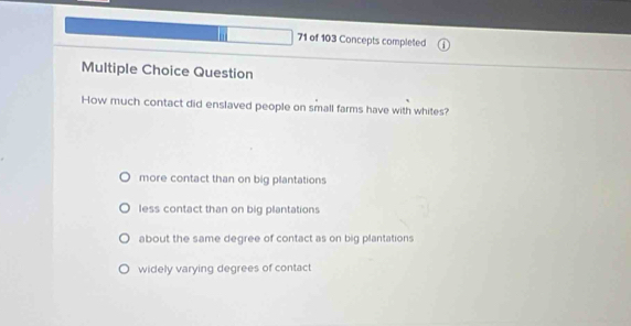 of 103 Concepts completed
Multiple Choice Question
How much contact did enslaved people on small farms have with whites?
more contact than on big plantations
less contact than on big plantations
about the same degree of contact as on big plantations
widely varying degrees of contact