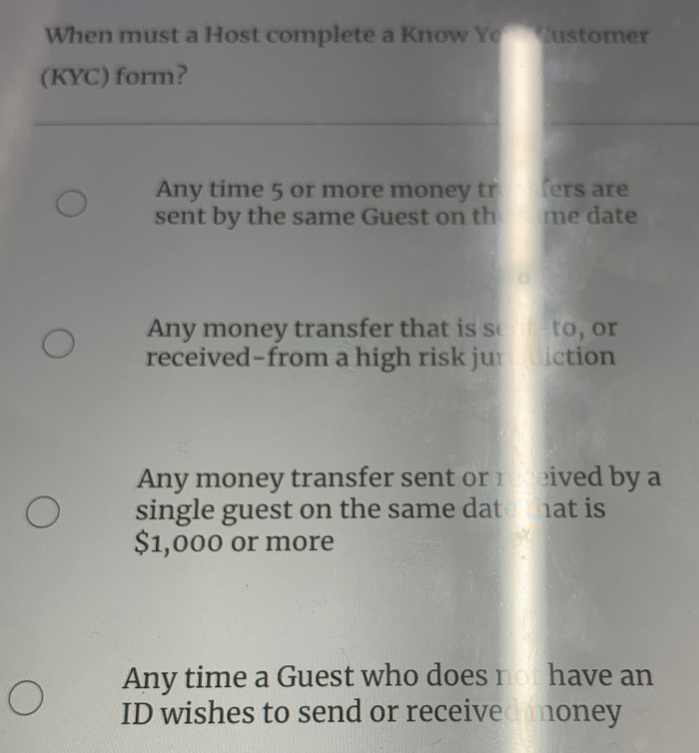 When must a Host complete a Know Ye Customer
(KYC) form?
Any time 5 or more money tr fers are
sent by the same Guest on th me date
ny money transfer that is s to, or
received-from a high risk ju iction
Any money transfer sent or1 eived by a
single guest on the same dat at is
$1,000 or more
Any time a Guest who does not have an
ID wishes to send or received money