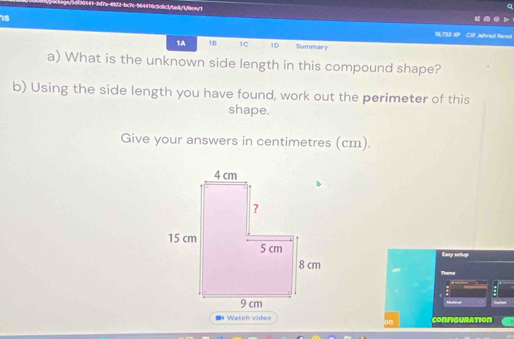 dt30141-3d7a-4922-bc7c-964410c5c0c3/task/1/itern/1 
is 
19,733 XP Clif Jahred Renol 
1A 1B 1C 1D Summary 
a) What is the unknown side length in this compound shape? 
b) Using the side length you have found, work out the perimeter of this 
shape. 
Give your answers in centimetres (cm). 
Easy setup 
Theme 
Medeal 
* Watch video configuration 
on