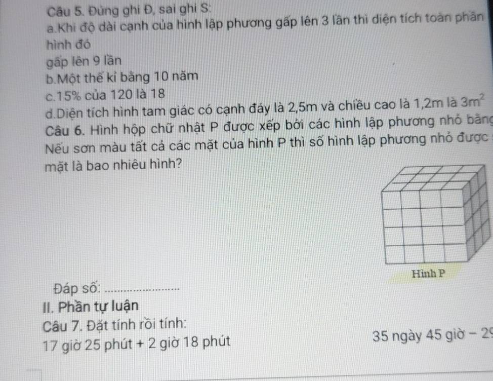 Đủng ghi Đ, sai ghi S:
a.Khi độ dài cạnh của hình lập phương gấp lên 3 lần thì diện tích toàn phần
hình đó
gấp lên 9 lần
b.Một thế kỉ bằng 10 năm
c. 15% của 120 là 18
d.Diện tích hình tam giác có cạnh đáy là 2,5m và chiều cao là 1,2m là 3m^2
Câu 6. Hình hộp chữ nhật P được xếp bởi các hình lập phương nhỏ bằng
Nếu sơn màu tất cả các mặt của hình P thì số hình lập phương nhỏ được
mặt là bao nhiêu hình?
Đáp số:_
II. Phần tự luận
Câu 7. Đặt tính rồi tính:
17 giờ 25 phút + 2 giờ 18 phút 35 ngày 45 giờ - 29