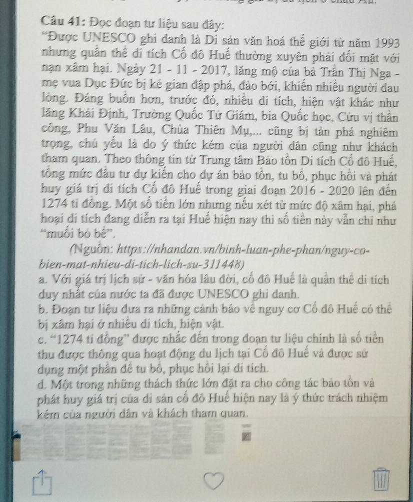 Đọc đoạn tư liệu sau đây:
*Được UNESCO ghi danh là Di sản văn hoá thể giới từ năm 1993
nhưng quân thê đi tích Cố đô Huế thường xuyên phải đối mặt với
nạn xâm hại. Ngày 21 - 11 - 2017, lăng mộ của bà Trần Thị Nga -
mẹ vua Dục Đức bị kẻ gian đập phá, đào bởi, khiến nhiều người đau
lòng. Đáng buôn hơn, trước đó, nhiều đi tích, hiện vật khác như
lăng Khải Định, Trường Quốc Tử Giám, bia Quốc học, Cửu vị thần
công, Phu Văn Lâu, Chùa Thiên Mụ,... cũng bị tàn phá nghiêm
trọng, chủ yếu là đo ý thức kém của người dân cũng như khách
tham quan. Theo thông tin từ Trung tâm Bảo tồn Di tích Cổ đô Huế,
tổng mức đầu tư dự kiến cho dự án bảo tồn, tu bổ, phục hồi và phát
huy giá trị đí tích Cố đô Huế trong giai đoạn 2016 - 2020 lên đến
1274 ti đồng. Một số tiền lớn nhưng nếu xét từ mức độ xâm hại, phá
hoại đi tích đang diễn ra tại Huế hiện nay thì số tiên này vẫn chi như
“muối bỏ bê”,
(Nguồn: https://nhandan.vn/binh-luan-phe-phan/nguy-co-
bien-mat-nhieu-di-tich-lich-su-311448)
a. Với giá trị lịch sử - văn hóa lâu đời, cổ đô Huế là quần thể di tích
duy nhất của nước ta đã được UNESCO ghi danh.
b. Đoạn tư liệu đưa ra những cảnh báo về nguy cơ Cổ đô Huế có thể
bị xâm hại ở nhiêu di tích, hiện vật.
c. “1274 ti đồng” được nhắc đến trong đoạn tư liệu chính là số tiền
thu được thông qua hoạt động du lịch tại Cổ đô Huế và được sử
dụng một phần để tu bố, phục hồi lại di tích.
d. Một trong những thách thức lớn đặt ra cho công tác bảo tôn và
phát huy giá trị của di sản cổ đô Huế hiện nay là ý thức trách nhiệm
kém của người dân và khách tham quan.
