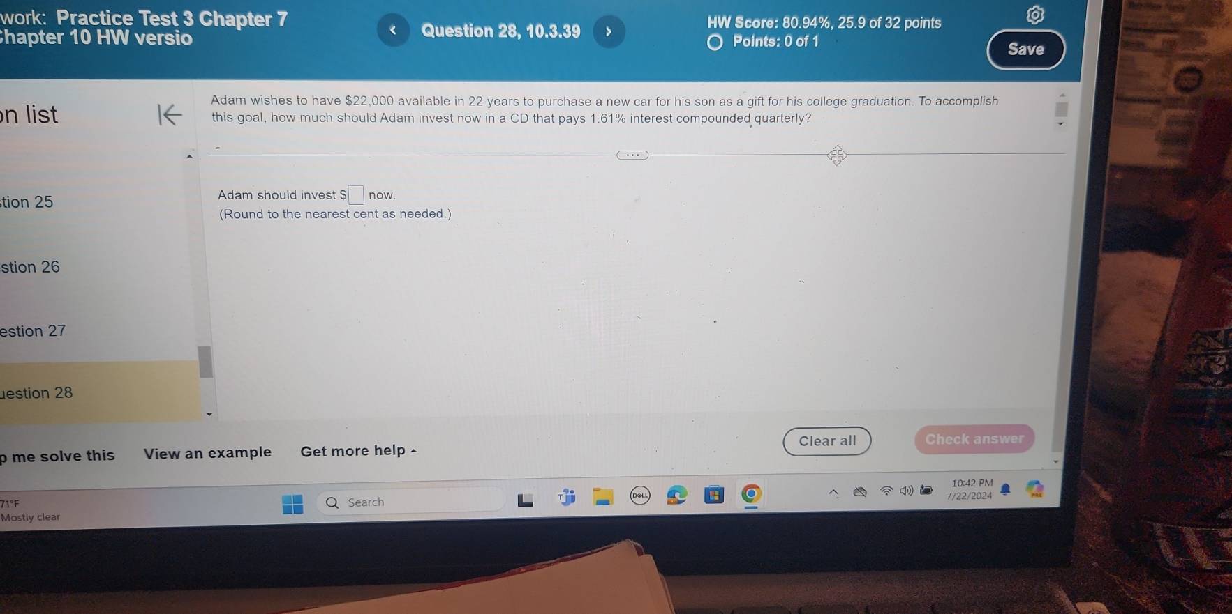 work: Practice Test 3 Chapter 7 HW Score: 80.94%, 25.9 of 32 points 
Question 28, 10.3.39 > 
hapter 10 HW versio Points: 0 of 1 
Save 
Adam wishes to have $22,000 available in 22 years to purchase a new car for his son as a gift for his college graduation. To accomplish 
n list this goal, how much should Adam invest now in a CD that pays 1.61% interest compounded quarterly? 
tion 25 Adam should invest $□ now. 
(Round to the nearest cent as needed.) 
stion 26 
estion 27 
destion 28 
Clear all 
p me solve this View an example Get more help - Check answer 
10:42 PM 
71°F 
Search 7/22/2024 
Mostly clear