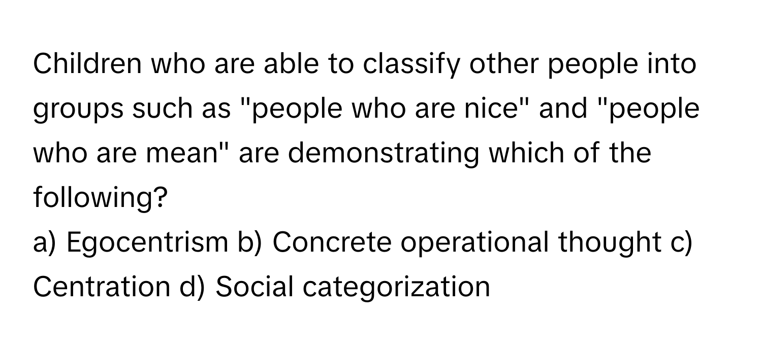 Children who are able to classify other people into groups such as "people who are nice" and "people who are mean" are demonstrating which of the following?

a) Egocentrism    b) Concrete operational thought    c) Centration    d) Social categorization