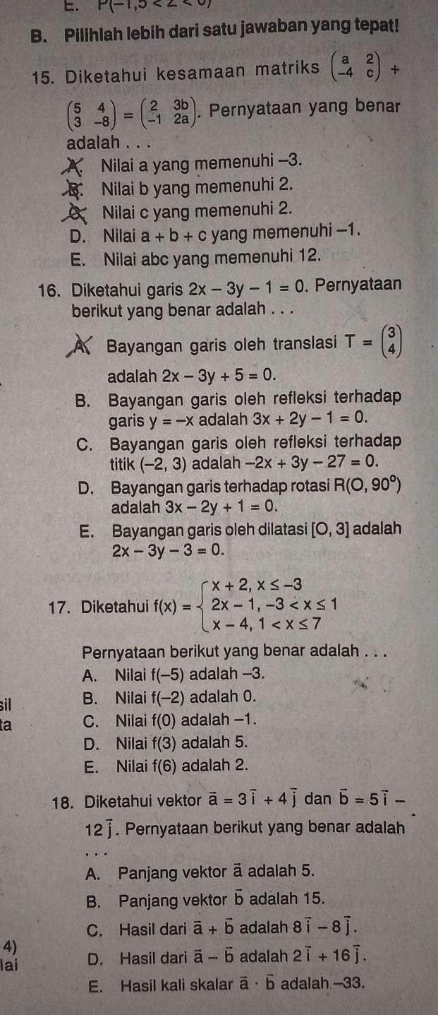 P(-1,5<2<0)
B. Pilihlah lebih dari satu jawaban yang tepat!
15. Diketahui kesamaan matriks beginpmatrix a&2 -4&cendpmatrix +
beginpmatrix 5&4 3&-8endpmatrix =beginpmatrix 2&3b -1&2aendpmatrix. Pernyataan yang benar
adalah . . .
A. Nilai a yang memenuhi -3.
B. Nilai b yang memenuhi 2.
Nilai c yang memenuhi 2.
D. Nilai a+b+c yang memenuhi -1.
E. Nilai abc yang memenuhi 12.
16. Diketahui garis 2x-3y-1=0. Pernyataan
berikut yang benar adalah . . .
Bayangan garis oleh translasi T=beginpmatrix 3 4endpmatrix
adalah 2x-3y+5=0.
B. Bayangan garis oleh refleksi terhadap
garis y=-x adalah 3x+2y-1=0.
C. Bayangan garis oleh refleksi terhadap
titik (-2,3) adalah -2x+3y-27=0.
D. Bayangan garis terhadap rotasi R(0,90°)
adalah 3x-2y+1=0.
E. Bayangan garis oleh dilatasi [O,3] adalah
2x-3y-3=0.
17. Diketahui f(x)=beginarrayl x+2,x≤ -3 2x-1,-3
Pernyataan berikut yang benar adalah . . .
A. Nilai f(-5) adalah -3.
sil B. Nilai f(-2) adalah 0.
a C. Nilai f(0) adalah −1.
D. Nilai f(3) adalah 5.
E. Nilai f(6) adalah 2.
18. Diketahui vektor vector a=3vector i+4vector j dan vector b=5vector i-
12vector j. Pernyataan berikut yang benar adalah
A. Panjang vektor ā adalah 5.
B. Panjang vektor vector b adalah 15.
C. Hasil dari vector a+vector b adalah 8vector i-8vector j.
4)
lai D. Hasil dari vector a-vector b adalah 2overline i+16overline j.
E. Hasil kali skalar vector a· vector b adalah --33.