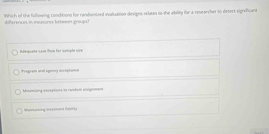 Which of the following conditions for randomized evaluation designs relates to the ability for a researcher to detect significant
differences in measures between groups?
Adequate case flow for sample size
Program and agency acceptance
Minimizing exceptions to random assignment
Maintaining treatment fidelity
Next>