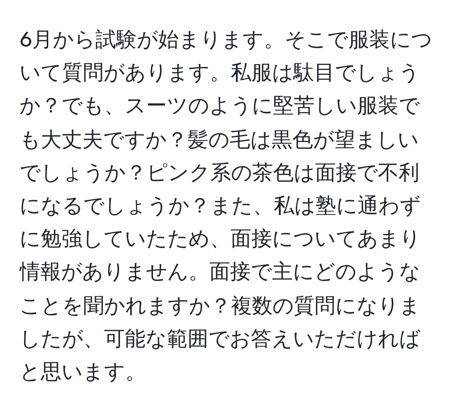 6月から試験が始まります。そこで服装について質問があります。私服は駄目でしょうか？でも、スーツのように堅苦しい服装でも大丈夫ですか？髪の毛は黒色が望ましいでしょうか？ピンク系の茶色は面接で不利になるでしょうか？また、私は塾に通わずに勉強していたため、面接についてあまり情報がありません。面接で主にどのようなことを聞かれますか？複数の質問になりましたが、可能な範囲でお答えいただければと思います。