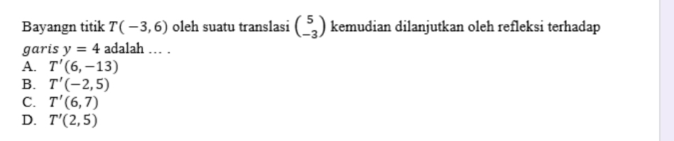 Bayangn titik T(-3,6) oleh suatu translasi beginpmatrix 5 -3endpmatrix kemudian dilanjutkan oleh refleksi terhadap
garis y=4 adalah … .
A. T'(6,-13)
B. T'(-2,5)
C. T'(6,7)
D. T'(2,5)