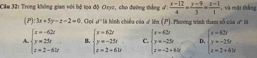 Trong không gian với hệ tọa độ Oxyz, cho đường thẳng ơ:  (x-12)/4 = (y-9)/3 = (z-1)/1  , và mặt thắng
(P): 3x+5y-z-2=0. Gọi d * là hình chiếu của đ I hat cn(P) 1. Phương trình tham số của d° là
A. beginarrayl x=-62t y=25t z=2-61tendarray.. B. beginarrayl x=62t y=-25t. z=2+61tendarray. C. beginarrayl x=62t y=-25t z=-2+61tendarray. D. beginarrayl x=62t y=-25t. z=2+61tendarray.