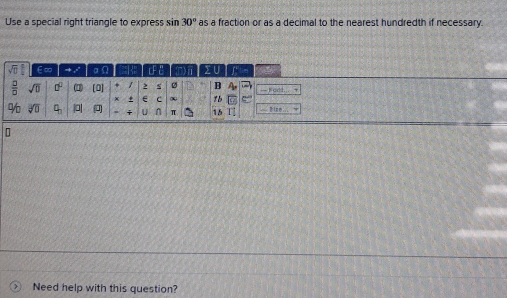 Use a special right triangle to express sin 30° as a fraction or as a decimal to the nearest hundredth if necessary.
sqrt(□ ) ∈∞ → / αΩ cF mi > U
 □ /□   sqrt(0) □^(□) (1 [0] s ø B 4a — Fadd.
x + C ∞ zb
96 sqrt[3](□ ) q_3 || i U n π 15 11 == Bise 
Need help with this question?