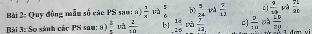 Quy đồng mẫu số các PS sau: a)  1/3  và  5/6  b)  5/24  và  7/12  c)  9/10  và  71/20 
Bài 3: So sánh các PS sau: a)  2/5  và  2/10  b)  13/26  và  7/13  c)  9/10  và  18/29 
3 đơn vi