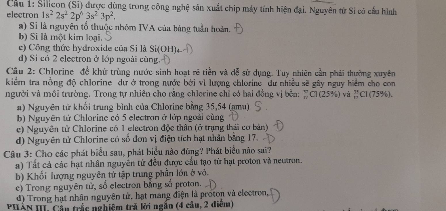 Cầu 1: Silicon (Si) được dùng trong công nghệ sản xuất chip máy tính hiện đại. Nguyên tử Si có cấu hình
electron 1s^22s^22p^63s^23p^2.
a) Si là nguyên tố thuộc nhóm IVA của bảng tuần hoàn.
b) Si là một kim loại.
c) Công thức hydroxide của Si là Si(OH) 4.
d) Si có 2 electron ở lớp ngoài cùng.
Câu 2: Chlorine để khử trùng nước sinh hoạt rẻ tiền và dễ sử dụng. Tuy nhiên cần phải thường xuyên
kiểm tra nồng độ chlorine dư ở trong nước bởi vì lượng chlorine dư nhiều sẽ gây nguy hiểm cho con
người và môi trường. Trong tự nhiên cho rằng chlorine chỉ có hai đồng vị bền: _(17)^(37)Cl(25% ) và _(17)^(35)Cl( 1 75% 1
a) Nguyên tử khối trung bình của Chlorine bằng 35, 54 (amu)
b) Nguyên tử Chlorine có 5 electron ở lớp ngoài cùng
c) Nguyên tử Chlorine có 1 electron độc thân (ở trạng thái cơ bản)
d) Nguyên tử Chlorine có số đơn vị điện tích hạt nhân bằng 17.
Câu 3: Cho các phát biểu sau, phát biểu nào đúng? Phát biểu nào sai?
a) Tất cả các hạt nhân nguyên tử đều được cấu tạo từ hạt proton và neutron.
b) Khối lượng nguyên tử tập trung phần lớn ở vỏ.
c) Trong nguyên tử, số electron bằng số proton.
d) Trong hạt nhân nguyên tử, hạt mang điện là proton và electron,
PHẢN III. Cầu trắc nghiệm trả lời ngắn (4 câu, 2 điểm)