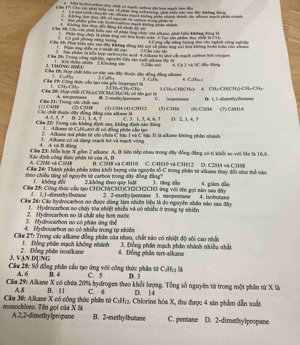 Một hydrocarbon duy nhật có mạch carbon dài hơn mạch ban đầu
Cầu 17: Cho các phát biểu sau về phản ứng reforming, phát biểu nào sau đây không đúng
Là quá trình chuyền các alkane mạch không phân nhánh thành các alkane mạch phân nhánh
2. Không làm thay đổi số nguyên tử carbon trong phân tử
3. Sản phẩm gồm các hydrocarbon mạch không phân nhánh
4. Không làm thay đổi đáng kể nhiệt độ sôi
Câu 18: Cho các phát biểu sau về phản ứng cháy của alkane, phát biểu không đúng là
1. Phản ứng cháy là phản ứng oxi hóa hoàn toàn 3.Tạo sản phầm duy nhất là CO2
2. Có giải phóng năng lượng
4.Cung cấp năng lượng cho các ngành công nghiệp
Cầu 19: Phát biểu nào sau đây không đúng khi nói về phản ứng oxi hóa không hoàn toàn của alkane
1. Phản ứng diễn ra ở nhiệt độ cao 3.Cần xúc tác
2. Sản phầm là hỗn hợp carboxylic acid 4.Alkane bị khử cắt mạch carbon bởi oxygen
Câu 20: Trong công nghiệp, nguyên liệu sản xuất alkane lấy từ
1. Khí thiên nhiên 2.Khoáng sản
2. thông hiéu 3.Dầu mỏ 4. Cá 2 và 3C đều đúng
Câu 18: Hợp chất hữu cơ nào sau đây thuộc dãy đồng đẳng alkane
1. C10H22 2.C8H₁6 3. C₆H₆ 4. C_nH_2n-2
Câu 19: Công thức cấu tạo của gốc isopropyl là
1. CH₃-CH₂- 2 CH_3-CH_2-CH_2- .CH_3-CH(CH_3)- 4. CH_3-C H (CH_3)-CH_2-CH_2-
Câu 20: Hợp chất (CH_3)_2 CHCH₂CH₂CH₃ có tên gọi là
A. neopentane B. 2-methylpentane C. isopentane D. 1,1-dimethylbutane
Câu 21: Trong các chất sau
(1) C4H8 (2) C3H8 (3) CH4 (4) C5H12 (5) C3H6 (6) C2H4
Các chất thuộc dãy đồng đẳng của alkane là (7) C6H14
A.3, 5, 7 B. 2.1, 3, 4, 7 C. 3. 1, 3, 4, 6, 7 D. 2, 3, 4, 7
Câu 22: Trong các khẳng định sau, khẳng định nào đúng
1. Alkane từ C₄H₁₀trở đi có đồng phân cầu tạo
2. Alkane mà phân từ chi chứa C bậc I và C bậc II là alkane không phân nhánh
3. Alkane có cả dạng mạch hở và mạch vòng
4. A và B đúng
Câu 23: Hỗn hợp X gồm 2 alkane A, B liên tiếp nhau trong dãy đồng đẳng có tỉ khối so với He là 16,6 .
Xác định công thức phân tử của A, B
A. C2H6 và C3H8 B. C3H8 và C4H10 C. C4H10 và C5H12 D. C2H4 và C3H8
Câu 24: Thành phần phần trăm khối lượng của nguyên tố C trong phân tử alkane thay đổi như thế nào
theo chiều tăng số nguyên tử carbon trong dãy đồng đẳng?
1. không đổi  2.không theo quy luật 3. tăng dần 4. giảm dần
Câu 25: Công thức cấu tạo CH3CH(CH3)CH2CH2CH3 ứng với tên gọi nào sau đây
1. 1,1-dimethylbutane 2. 2-methylpentane 3. neopentane 4. isobutane
Câu 26: Các hydrocarbon no được dùng làm nhiên liệu là do nguyên nhân nào sau đây
1. Hydrocarbon no cháy tỏa nhiệt nhiều và có nhiều ở trong tự nhiên
2. Hydrocarbon no là chất nhẹ hơn nước
3. Hydrocarbon no có phản ứng thế
4. Hydrocarbon no có nhiều trong tự nhiên
Câu 27: Trong các alkane đồng phân của nhau, chất nào có nhiệt độ sôi cao nhất
1. Đồng phân mạch không nhánh  3. Đồng phân mạch phân nhánh nhiều nhất
2. Đồng phân isoalkane 4. Đồng phân tert-alkane
3. VậN DỤNG
Câu 28: Số đồng phân cấu tạo ứng với công thức phân tử C_5H_12 là
A. 6 B. 4 C. 5 D. 3
Câu 29: Alkane X có chứa 20% hydrogen theo khối lượng. Tổng số nguyên tử trong một phân tử X là
A.8 B. 11 C. 6 D. 14
Câu 30: Alkane X có công thức phân tử C_5H_12. Chlorine hóa X, thu được 4 sản phẩm dẫn xuất
monochloro. Tên gọi của X là
A.2,2-dimethylpropane B. 2-methylbutane C. pentane D. 2-dimethylpropane