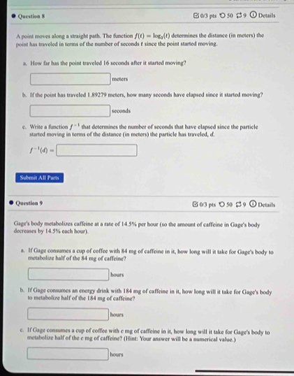 □ 0/3 pts つ 50 $ 9 odot Details 
A point moves along a straight path. The function f(t)=log _3(t) determines the distance (in meters) the 
point has traveled in terms of the number of seconds t since the point started moving. 
a. How far has the point traveled 16 seconds after it started moving?
□ meters
b. If the point has traveled 1.89279 meters, how many seconds have elapsed since it started moving?
□ seconds
c. Write a function f^(-1) that determines the number of seconds that have elapsed since the particle 
started moving in terms of the distance (in meters) the particle has traveled, d.
f^(-1)(d)=□
Submit All Parts 
Question 9 □ 0/3 pts 〇 50 $ 9 odot Details 
Gage's body metabolizes caffeine at a rate of 14.5% per hour (so the amount of caffeine in Gage's body 
decreases by 14.5% each hour). 
a. If Gage consumes a cup of coffee with 84 mg of caffeine in it, how long will it take for Gage's body to 
metabolize half of the 84 mg of caffeine?
□  hours
b. If Gage consumes an energy drink with 184 mg of caffeine in it, how long will it take for Gage's body 
to metabolize half of the 184 mg of caffeine?
hours
c. If Gage consumes a cup of coffee with e mg of caffeine in it, how long will it take for Gage's body to 
metabolize half of the c mg of caffeine? (Hint: Your answer will be a numerical value.)
hours