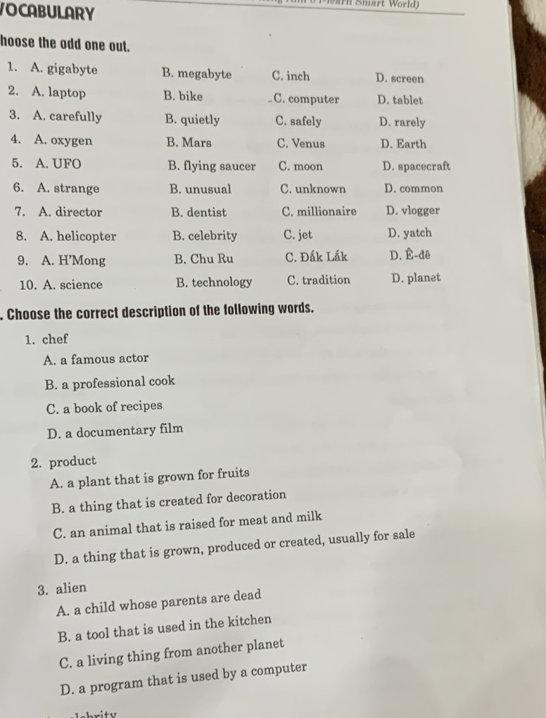 Mearn Smärt World)
VOCABULARY
hoose the odd one out.
1. A. gigabyte B. megabyte C. inch D. screen
2. A. laptop B. bike C. computer D. tablet
3. A. carefully B. quietly C. safely D. rarely
4. A. oxygen B. Mars C. Venus D. Earth
5. A. UFO B. flying saucer C. moon D. spacecraft
6. A. strange B. unusual C. unknown D. common
7. A. director B. dentist C. millionaire D. vlogger
8. A. helicopter B. celebrity C. jet D. yatch
9. A. H’Mong B. Chu Ru C. Đắk Lắk D. É-dê
10. A. science B. technology C. tradition D. planet
. Choose the correct description of the following words.
1. chef
A. a famous actor
B. a professional cook
C. a book of recipes
D. a documentary film
2. product
A. a plant that is grown for fruits
B. a thing that is created for decoration
C. an animal that is raised for meat and milk
D. a thing that is grown, produced or created, usually for sale
3. alien
A. a child whose parents are dead
B. a tool that is used in the kitchen
C. a living thing from another planet
D. a program that is used by a computer