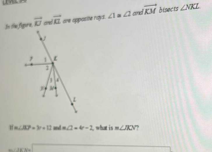 In the figure, vector KJ and vector KL are apposite rays. ∠ 1≌ ∠ 2 and vector KM bisects ∠ NKL. 
If m∠ JKP=3r+12 and m∠ 2=4r-2 what is m∠ JKN 2
n ∠ JKN=□