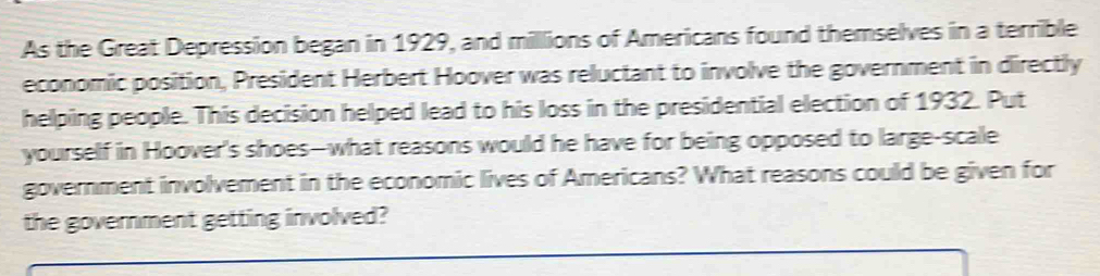 As the Great Depression began in 1929, and millions of Americans found themselves in a terrible 
economic position, President Herbert Hoover was reluctant to involve the government in directly 
helping people. This decision helped lead to his loss in the presidential election of 1932. Put 
yourself in Hoover's shoes--what reasons would he have for being opposed to large-scale 
government involvement in the economic lives of Americans? What reasons could be given for 
the government getting involved?