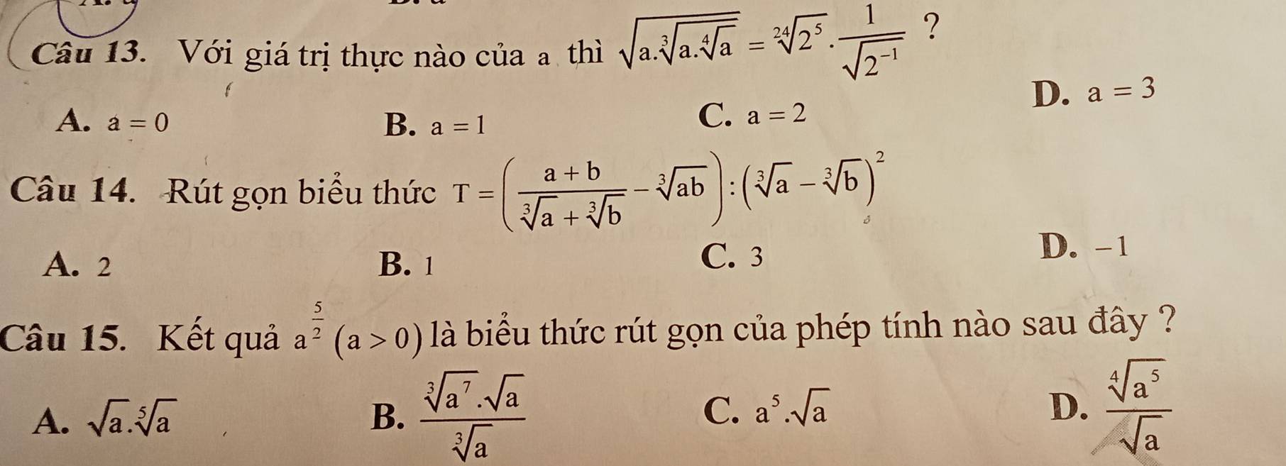 Với giá trị thực nào của a thì sqrt(a.sqrt [3]a.sqrt [4]a)=sqrt[24](2^5)·  1/sqrt(2^(-1)) 
?
D. a=3
B.
A. a=0 a=1
C. a=2
Câu 14. Rút gọn biểu thức T=( (a+b)/sqrt[3](a)+sqrt[3](b) -sqrt[3](ab)):(sqrt[3](a)-sqrt[3](b))^2
C. 3
A. 2 B. 1 D. -1
Câu 15. Kết quả a^(frac 5)2(a>0) là biểu thức rút gọn của phép tính nào sau đây ?
A. sqrt(a).sqrt[5](a) B.  sqrt[3](a^7)· sqrt(a)/sqrt[3](a)  C. a^5.sqrt(a)
D.  sqrt[4](a^5)/sqrt(a) 