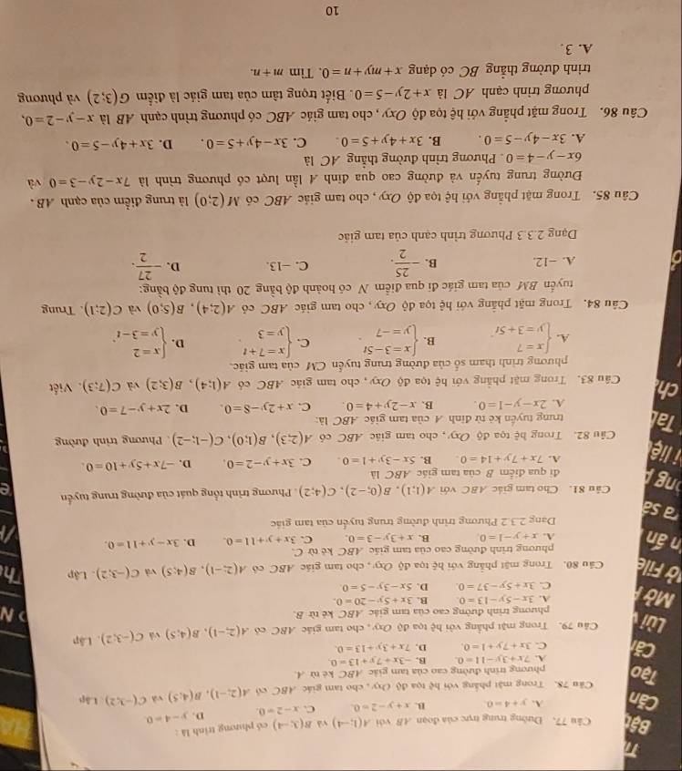 Bật Câu 77, Đường trung trực của đoạn AB với A(1;-4) và B(3;-4) có phương trình là :
Căn A. y+4=0 B. x+y-2=0 C. x-2=0. D. y-4=0.
Câu 78. Trong mật phẳng với hệ tọa độ Oxy , cho tam giác ABC cô A(2;-1),B(4;5) và C(-3,2) Lâp
Tạo phương trình đường cao của tam giác ABC ké từ A.
A. 7x+3y-11=0 B. -3x+7y+13=0
Căi C. 3x+7y+1=0. D. 7x+3y+13=0.
Lùi Câu 79. Trong mặt phẳng với hệ tọa độ Oxy , cho tam giác ABC có A(2,-1),B(4,5) và C(-3;2). Lập
phương trình đường cao của tam giác ABC kẻ từ B.
N
A. 3x-5y-13=0. B. 3x+5y-20=0.
Mởi C. 3x+5y-37=0. D. 5x-3y-5=0.
ở File Câu 80. Trong mặt phẳng với hệ tọa độ O_xy , cho tam giác ABC cô A(2;-1),B(4;5) và C(-3;2) 1 Lập Th
phương trình đường cao của tam giác ABC kẻ từ C.
n ấn A. x+y-1=0. B. x+3y-3=0. C. 3x+y+11=0. D. 3x-y+11=0.
Dạng 2.3.2 Phương trình đường trung tuyển của tam giác
a sá
ng Câu 81. Cho tam giác ABC với A(1;1),B(0;-2),C(4;2) Phương trình tổng quát của đường trung tuyển .
đi qua điểm B của tam giác ABC là
i liệ
A. 7x+7y+14=0 B. 5x-3y+1=0. C. 3x+y-2=0. D. -7x+5y+10=0.
Câu 82. Trong hệ tọa độ Oxy, cho tam giác ABC có A(2;3),B(1;0),C(-1;-2) Phương trình đường
Tal trung tuyển kẻ từ đỉnh A của tam giác ABC là:
A. 2x-y-1=0. B. x-2y+4=0. C. x+2y-8=0. D. 2x+y-7=0.
ch Câu 83. Trong mặt phẳng với hệ tọa độ Oxy, cho tam giác ABC có A(1;4),B(3;2) yà C(7;3). Viết
phương trình tham số của đường trung tuyển CM của tam giác.
A. beginarrayl x=7 y=3+5tendarray. B. beginarrayl x=3-5t y=-7endarray. . C. beginarrayl x=7+t y=3endarray. D. beginarrayl x=2 y=3-tendarray. ,
Câu 84. Trong mặt phẳng với hệ tọa độ Oxy, cho tam giác ABC cỏ A(2;4),B(5;0) và C(2;1). Trung
tuyến BM của tam giác đi qua điểm N có hoành độ bằng 20 thì tung độ bằng:
A. −12. B. - 25/2 . C. −13. D. - 27/2 .
Dạng 2.3.3 Phương trình cạnh của tam giác
Câu 85. Trong mặt phẳng với hệ tọa độ Oxy , cho tam giác ABC có M(2;0) là trung điểm của cạnh AB .
Đường trung tuyến và đường cao qua đinh A lần lượt có phương trình là 7x-2y-3=0 、
6x-y-4=0 Phương trình đường thẳng AC là
A. 3x-4y-5=0. B. 3x+4y+5=0 C. 3x-4y+5=0. D. 3x+4y-5=0.
Câu 86. Trong mặt phẳng với hệ tọa độ Oxy , cho tam giác ABC có phương trình cạnh AB là x-y-2=0,
phương trình cạnh AC là x+2y-5=0. Biết trọng tâm của tam giác là điểm G(3;2) và phương
trình đường thẳng BC có dạng x+my+n=0 、 Tim m+n.
A. 3
10