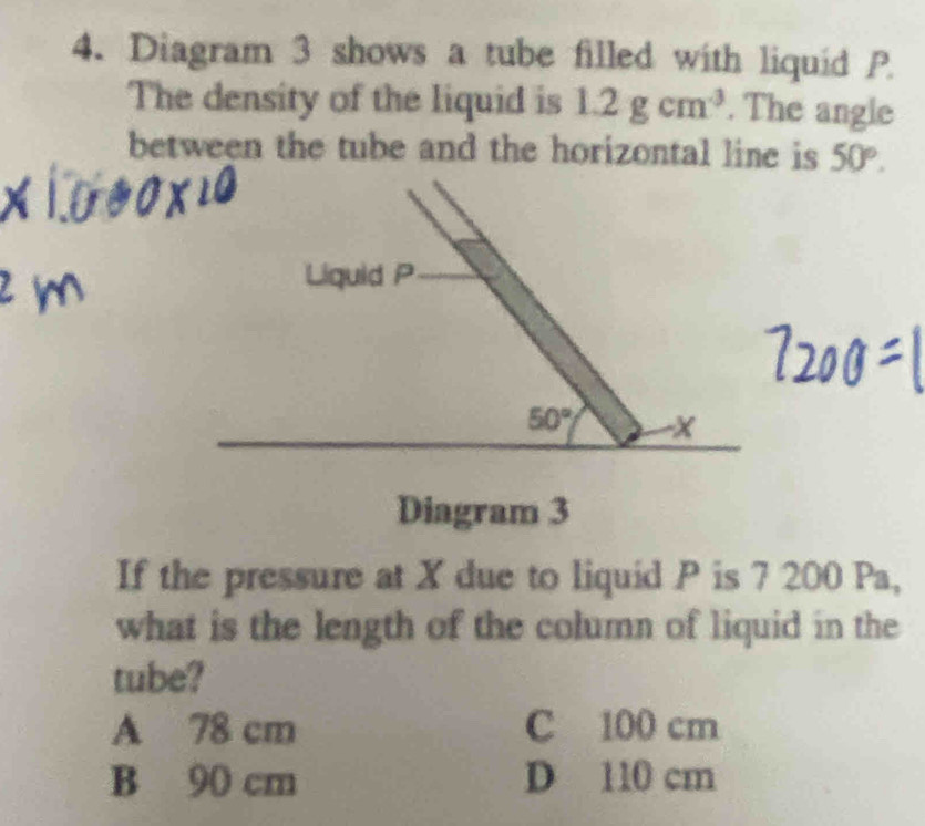 Diagram 3 shows a tube filled with liquid P
The density of the liquid is 1.2gcm^3. The angle
between the tube and the horizontal line is 50°. 
Liquid P
50° - X
Diagram 3
If the pressure at X due to liquid P is 7 200 Pa,
what is the length of the column of liquid in the
tube?
A 78 cm C 100 cm
B 90 cm D 110 cm