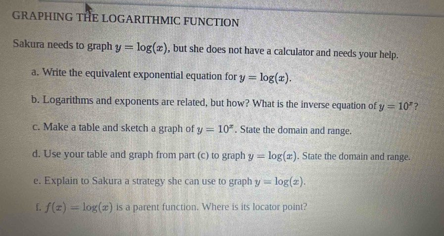 GRAPHING THE LOGARITHMIC FUNCTION 
Sakura needs to graph y=log (x) , but she does not have a calculator and needs your help. 
a. Write the equivalent exponential equation for y=log (x). 
b. Logarithms and exponents are related, but how? What is the inverse equation of y=10^x ? 
c. Make a table and sketch a graph of y=10^x. State the domain and range. 
d. Use your table and graph from part (c) to graph y=log (x). State the domain and range. 
e. Explain to Sakura a strategy she can use to graph y=log (x). 
f. f(x)=log (x) is a parent function. Where is its locator point?