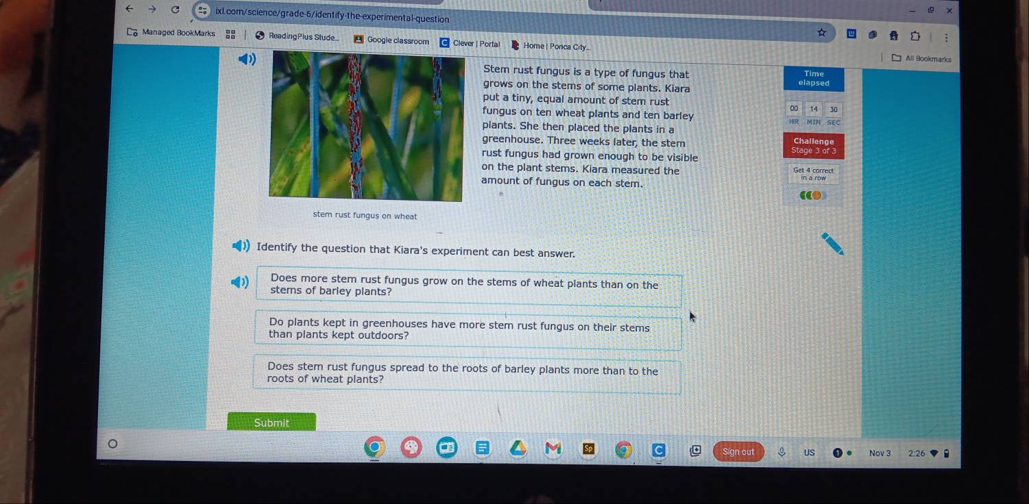 Managed BookMarks ReadingPlus Stude... Google classroom Clever | Porta Home| Ponca City
All Bookmarks
Stem rust fungus is a type of fungus that
Time
grows on the stems of some plants. Kiara
elapsed
put a tiny, equal amount of stem rust
00 14
fungus on ten wheat plants and ten barley
plants. She then placed the plants in a SEC
greenhouse. Three weeks later, the stem
Challeng
Stage 3 of 3
rust fungus had grown enough to be visible
on the plant stems. Kiara measured the Get 4 correct
amount of fungus on each stem.
stem rust fungus on wheat
Identify the question that Kiara's experiment can best answer.
Does more stem rust fungus grow on the stems of wheat plants than on the
stems of barley plants?
Do plants kept in greenhouses have more stem rust fungus on their stems
than plants kept outdoors?
Does stem rust fungus spread to the roots of barley plants more than to the
roots of wheat plants?
Submit
US Nov 3 2:26