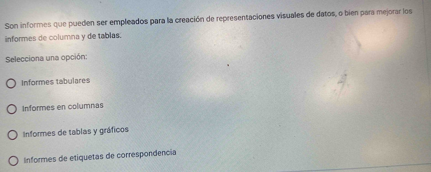 Son informes que pueden ser empleados para la creación de representaciones visuales de datos, o bien para mejorar los
informes de columna y de tablas.
Selecciona una opción:
Informes tabulares
Informes en columnas
Informes de tablas y gráficos
Informes de etiquetas de correspondencia