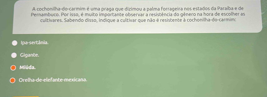 A cochonilha-do-carmim é uma praga que dizimou a palma forrageira nos estados da Paraíba e de
Pernambuco. Por isso, é muito importante observar a resistência do gênero na hora de escolher as
cultivares. Sabendo disso, indique a cultivar que não é resistente à cochonilha-do-carmim:
Ipa-sertânia.
Gigante.
Miúda.
Orelha-de-elefante-mexicana.