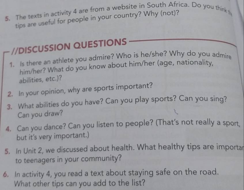 The texts in activity 4 are from a website in South Africa. Do you think t 
tips are useful for people in your country? Why (not)? 
//DISCUSSION QUESTIONS 
1. Is there an athlete you admire? Who is he/she? Why do you admire 
him/her? What do you know about him/her (age, nationality, 
abilities, etc.)? 
2. In your opinion, why are sports important? 
3. What abilities do you have? Can you play sports? Can you sing? 
Can you draw? 
4. Can you dance? Can you listen to people? (That’s not really a sport, 
but it's very important.) 
5. In Unit 2, we discussed about health. What healthy tips are importar 
to teenagers in your community? 
6. In activity 4, you read a text about staying safe on the road. 
What other tips can you add to the list?