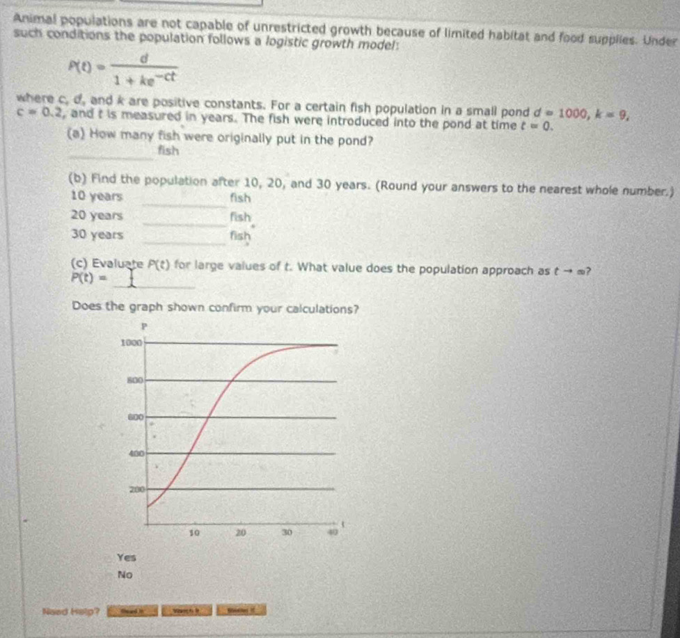 Animal populations are not capable of unrestricted growth because of limited habitat and food supplies. Under
such conditions the population follows a logistic growth model:
P(t)= d/1+ke^(-ct) 
where c, d, and k are positive constants. For a certain fish population in a small pond d=1000, k=9,
c=0.2 , and t is measured in years. The fish were introduced into the pond at time t=0. 
(a) How many fish were originally put in the pond?
_
fish
_
(b) Find the population after 10, 20, and 30 years. (Round your answers to the nearest whole number.)
10 years fish
_
20 years fish
_
30 years fish
(c) Evaluate P(t) for large values of t. What value does the population approach as tto ∈fty
_
P(t)=
Does the graph shown confirm your calculations?
Yes
No
Naed Help? Sand i