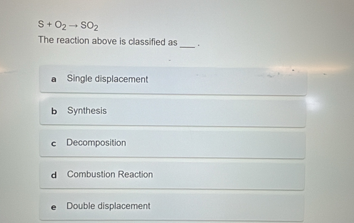 S+O_2to SO_2
The reaction above is classified as _.
Single displacement
b Synthesis
c Decomposition
d Combustion Reaction
e Double displacement