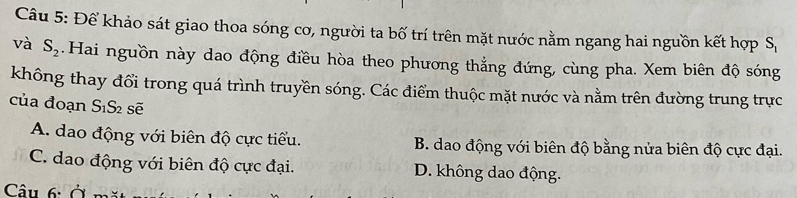 Để khảo sát giao thoa sóng cơ, người ta bố trí trên mặt nước nằm ngang hai nguồn kết hợp S_1
và S_2.Hai nguồn này dao động điều hòa theo phương thẳng đứng, cùng pha. Xem biên độ sóng
không thay đổi trong quá trình truyền sóng. Các điểm thuộc mặt nước và nằm trên đường trung trực
của đoạn S_1S_2 sẽ
A. dao động với biên độ cực tiểu. B. dao động với biên độ bằng nửa biên độ cực đại.
C. dao động với biên độ cực đại. D. không dao động.
Câu 6: ở