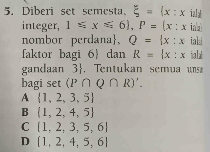 Diberi set semesta, xi = x : x iala
integer, 1≤slant x≤slant 6 , P= x : x ialah
nombor perdana, Q= x:x ialah
faktor bagi 6  dan R= x:x ialah
gandaan 3. Tentukan semua unsw
bagi s )( et (P∩ Q∩ R)'.
A  1,2,3,5
B  1,2,4,5
C  1,2,3,5,6
D  1,2,4,5,6