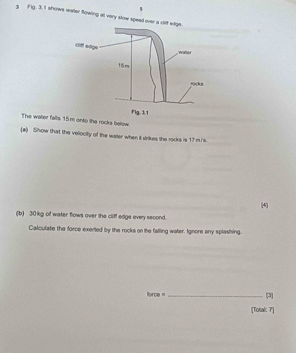 5 
3 Fig. 3.1 shows water flowing at very slow speed over a c 
The water falls 1m onto the rocks below. 
(a) Show that the velocity of the water when it strikes the rocks is 17 m/s. 
[4] 
(b) 30kg of water flows over the cliff edge every second. 
Calculate the force exerted by the rocks on the falling water. Ignore any splashing. 
force = _[3] 
[Total: 7]