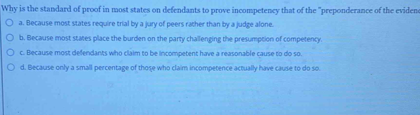 Why is the standard of proof in most states on defendants to prove incompetency that of the "preponderance of the eviden
a. Because most states require trial by a jury of peers rather than by a judge alone.
b. Because most states place the burden on the party challenging the presumption of competency.
c. Because most defendants who claim to be incompetent have a reasonable cause to do so.
d. Because only a small percentage of those who claim incompetence actually have cause to do so.