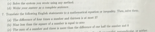 (6) Solve the syster you wrote using any method. 
(d) Write your answer as a complete sentence. 
7. Translate the following English statements to a mathematical equation or insquality. Then, solve them. 
(#) The difference of four times a number and thirteen is at most 27
(b) Nine less than the square of a number is equal to zero 
(6) The sum of a number and three is more than the difference of one half the number and 8
nen endicular, or nei h